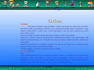 Aluna: Silsiane
Curso de Capacitação para Coordenadores de Laboratório de Informática Educativa-NTE Caxias do Sul-RS
Thaigabe
EstátuaEstátua
Atividade
Você deverá começar essa atividade tirando a sorte pra ver quem será o escultor.
Os outros serão as esculturas. Combine com a turma qual estátua será a escolhida: a mais
maluca, a mais bonita, a mais triste, a mais engraçada, a que tem maior equilíbrio ou outra
que a turma quiser.
O escultor segura um participante pela mão e começa a rodá-lo bem rápido.
Assim que o escultor soltá-lo, ele deve ficar completamente imóvel, como uma estátua, não
importa a posição em que cair. O escultor faz isso com todos e depois escolhe a estátua que
mais gostou.
Quem for escolhido será o próximo escultor. Pra isso ele terá que ficar na mesma posição
enquanto todos contam até dez bem devagar.
Se não conseguir, o escultor continuará sendo o mesmo.
Material: Nenhum.
Dica
Vocês também podem brincar de estátua utilizando a música. O escultor ao invés de rodar as
esculturas, coloca uma música e deixa tocar um pouquinho, depois ele abaixa o som
rapidamente e de uma só vez, até que ninguém mais ouça a música, e quando isso acontecer,
as esculturas também devem parar, todas juntas, na posição escolhida.  
 