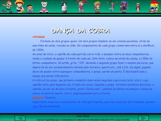 Aluna: Silsiane
Curso de Capacitação para Coordenadores de Laboratório de Informática Educativa-NTE Caxias do Sul-RS
DANÇA DA COBRADANÇA DA COBRA
Atividade
Formam-se dois grupos iguais. Os dois grupos dispõem-se em colunas paralelas, atrás de
uma linha de saída, riscada no chão. Os componentes de cada grupo conservam entre si a distância
de 1,50m.
Ao sinal de início, o capitão de cada partido corre trás, a serpear entre os seus companheiros,
tendo o cuidado de passar à frente de cada um. Isto feito, coloca-se atrás da coluna, a 1,50m do
último companheiro. Só então, grita: "Já!", devendo o segundo grupo fazer o mesmo percurso, que
depois há de ser sucessivamente imitado pelo terceiro, quarto etc., até o fim. Se algum jogador
deixa de passar entre quaisquer companheiros, o grupo perde um ponto. É desclassificada a
equipe que perde três pontos.
A vitória é do grupo que primeiro completa duas vezes seguidas o percurso total, isto é, cujo
capitão volta, pela segunda vez, à testa da coluna. Quando o grupo termina o primeiro percurso, o
capitão, ao ver-se de novo à frente, grita: "Outra vez!", cabendo ao último recomeçar a dança da
cobra, no sentido oposto, isto é, ziguezagueando para a frente.
Material: Nenhum
Importante observar o autodomínio de cada participante, para de conservar em formação, durante
jogo tão movimentado.
 