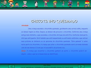 Aluna: Silsiane
Curso de Capacitação para Coordenadores de Laboratório de Informática Educativa-NTE Caxias do Sul-RS
 
CHICOTINHO QUEIMADOCHICOTINHO QUEIMADO
Atividade
Uma criança esconde o chicotinho queimado, geralmente uma correia velha, enquanto
as demais tapam os olhos. Depois, as demais vão procurar o chicotinho. Conforme uma criança
esteja mais distante, a que escondeu o chicotinho dirá que ela está fria. Conforme mais perto,
dirá que está quente. Dirá também que está esquentando ou esfriando conforme a que estiver
mais próxima se distancia ou se aproxima do chicotinho queimado. “Esta pelando" é estar
muito perto do chicotinho. A criança que achar o chicotinho queimado sairá correndo batendo
com ele nas demais. E é ela que irá escondê-lo da próxima vez.
Dicas: A criança que encontrar o chicotinho ganhará um ponto; o chicotinho poderá ser
objeto , como o qual as crianças mais se identificam.
 
 