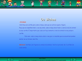 Aluna: Silsiane
Curso de Capacitação para Coordenadores de Laboratório de Informática Educativa-NTE Caxias do Sul-RS
Os BichosOs Bichos
Atividade
Distribua um cartão para cada criança, sem que as outras vejam a figura.
Peça que se espalhem bem e ao seu sinal, cada criança deve fazer o som (a voz) do animal
no seu cartão. É importante que cada um faça somente o som do animal no seu próprio
cartão.
Pelo som, cada criança deve achar o seu par e a medida que se encontram podem
sentar-se ou formar uma fila.
Material: Cartões com figuras ou nomes de animais. Você vai precisar de 2 cartões de
cada animal.
Atividades Lúdicas
 