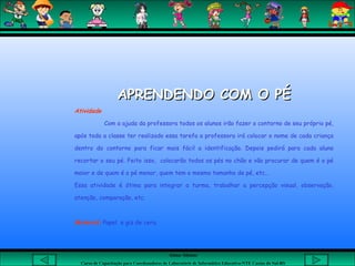 Aluna: Silsiane
Curso de Capacitação para Coordenadores de Laboratório de Informática Educativa-NTE Caxias do Sul-RS
APRENDENDO COM O PÉAPRENDENDO COM O PÉ
Atividade
Com a ajuda da professora todos os alunos irão fazer o contorno de seu próprio pé,
após toda a classe ter realizado essa tarefa a professora irá colocar o nome de cada criança
dentro do contorno para ficar mais fácil a identificação. Depois pedirá para cada aluno
recortar o seu pé. Feito isso, colocarão todos os pés no chão e vão procurar de quem é o pé
maior e de quem é o pé menor, quem tem o mesmo tamanho de pé, etc...
Essa atividade é ótima para integrar a turma, trabalhar a percepção visual, observação,
atenção, comparação, etc.
Material: Papel e giz de cera.
 
