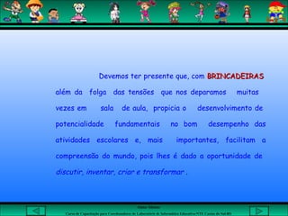 Aluna: Silsiane
Curso de Capacitação para Coordenadores de Laboratório de Informática Educativa-NTE Caxias do Sul-RS
Devemos ter presente que, com BRINCADEIRASBRINCADEIRAS
além da folga das tensões que nos deparamos muitas
vezes em sala de aula, propicia o desenvolvimento de
potencialidade fundamentais no bom desempenho das
atividades escolares e, mais importantes, facilitam a
compreensão do mundo, pois lhes é dado a oportunidade de
discutir, inventar, criar e transformar .
 