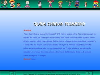 Aluna: Silsiane
Curso de Capacitação para Coordenadores de Laboratório de Informática Educativa-NTE Caxias do Sul-RS
QUEM CHEGAR PRIMEIROQUEM CHEGAR PRIMEIRO
Atividade
Faça duas linhas no chão, distanciadas 30 à 40 metros uma da outra. As crianças colocam-se
em uma das linhas, de costas para a outra linha, onde serão colocadas tantas bolas ou tantos
objetos quanto o número de crianças. Dado o sinal as crianças partem andando de costas para
a outra linha. Ao chegar, cada criancá apanha um objeto e, fazendo esquerda ou direita,
volver, volta andando de lado; a criança que atingir em 1º lugar a linha de partida, será o
vencedor. As crianças devem se colocar a 1 metro de distância uma da outra. É proibido
correr ou segurar os colegas.
Material: Bolas
 
