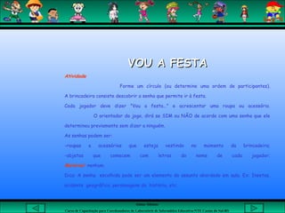 Aluna: Silsiane
Curso de Capacitação para Coordenadores de Laboratório de Informática Educativa-NTE Caxias do Sul-RS
VOU A FESTAVOU A FESTA
Atividade
Forme um círculo (ou determine uma ordem de participantes).
A brincadeira consiste descobrir a senha que permite ir à festa.
Cada jogador deve dizer "Vou a festa..." e acrescentar uma roupa ou acessório.
O orientador do jogo, dirá se SIM ou NÃO de acordo com uma senha que ele
determinou previamente sem dizer a ninguém.
As senhas podem ser:
-roupas e acessórios que esteja vestindo no momento da brincadeira;
-objetos que comecem com letras do nome de cada jogador;
Material: nenhum.
Dica: A senha escolhida pode ser um elemento do assunto abordado em aula. Ex: Insetos,
acidente geográfico, personagens da história, etc.
 
