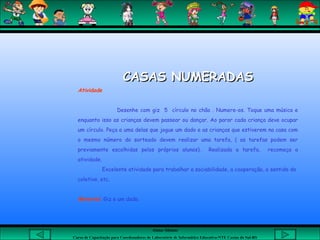 Aluna: Silsiane
Curso de Capacitação para Coordenadores de Laboratório de Informática Educativa-NTE Caxias do Sul-RS
CASAS NUMERADASCASAS NUMERADAS
Atividade
Desenhe com giz 5 círculo no chão . Numere-os. Toque uma música e
enquanto isso as crianças devem passear ou dançar. Ao parar cada criança deve ocupar
um círculo. Peça a uma delas que jogue um dado e as crianças que estiverem na casa com
o mesmo número do sorteado devem realizar uma tarefa, ( as tarefas podem ser
previamente escolhidas pelos próprios alunos). Realizada a tarefa, recomeça a
atividade.
Excelente atividade para trabalhar a sociabilidade, a cooperação, o sentido do
coletivo, etc.
 
Material: Giz e um dado.
 
 
 
 
 
 
 