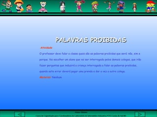 Aluna: Silsiane
Curso de Capacitação para Coordenadores de Laboratório de Informática Educativa-NTE Caxias do Sul-RS
PALAVRAS PROIBIDASPALAVRAS PROIBIDAS
Atividade
O professor deve falar a classe quais são as palavras proibidas que será: não, sim e
porque. Vai escolher um aluno que vai ser interrogado pelos demais colegas, que irão
fazer perguntas que induzirá a criança interrogada a falar as palavras proibidas,
quando este errar deverá pagar uma prenda e dar a vez a outro colega.
Material: Nenhum
 
