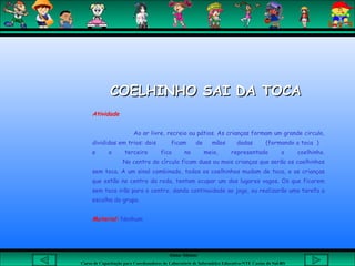 Aluna: Silsiane
Curso de Capacitação para Coordenadores de Laboratório de Informática Educativa-NTE Caxias do Sul-RS
COELHINHO SAI DA TOCACOELHINHO SAI DA TOCA
Atividade
Ao ar livre, recreio ou pátios. As crianças formam um grande circulo,
divididas em trios: dois ficam de mãos dadas (formando a toca )
e o terceiro fica no meio, representado o coelhinho.
No centro do círculo ficam duas ou mais crianças que serão os coelhinhos
sem toca. A um sinal combinado, todos os coelhinhos mudam de toca, e as crianças
que estão no centro da roda, tentam ocupar um dos lugares vagos. Os que ficarem
sem toca irão para o centro, dando continuidade ao jogo, ou realizarão uma tarefa a
escolha do grupo.
 
Material: Nenhum
 