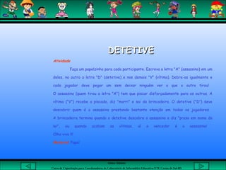 Aluna: Silsiane
Curso de Capacitação para Coordenadores de Laboratório de Informática Educativa-NTE Caxias do Sul-RS
 
DETETIVEDETETIVE
Atividade
Faça um papelzinho para cada participante. Escreva a letra "A" (assassino) em um
deles, no outro a letra "D" (detetive) e nos demais "V" (vítima). Dobre-os igualmente e
cada jogador deve pegar um sem deixar ninguém ver o que o outro tirou!
O assassino (quem tirou a letra "A") tem que piscar disfarçadamente para os outros. A
vítima ("V") recebe a piscada, diz "morri" e sai da brincadeira. O detetive ("D") deve
descobrir quem é o assassino prestando bastante atenção em todos os jogadores.
A brincadeira termina quando o detetive descobre o assassino e diz "preso em nome da
lei", ou quando acabam as vítimas, aí o vencedor é o assassino!
Olho vivo !!!
Material: Papel
 
 