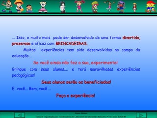 Aluna: Silsiane
Curso de Capacitação para Coordenadores de Laboratório de Informática Educativa-NTE Caxias do Sul-RS
... Isso, e muito mais pode ser desenvolvido de uma forma divertida,divertida,
prazerosaprazerosa e eficaz com BRINCADEIRAS.BRINCADEIRAS.
Muitas experiências tem sido desenvolvidas no campo da
educação...
Se você ainda não fez a sua, experimente!
Brinque com seus alunos.... e terá maravilhosas experiências
pedagógicas!
Seus alunos serão os beneficiados!Seus alunos serão os beneficiados!
E você... Bem, você ...
Faça a experiência!Faça a experiência!
 