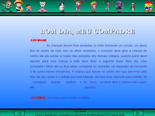 Aluna: Silsiane
Curso de Capacitação para Coordenadores de Laboratório de Informática Educativa-NTE Caxias do Sul-RS
 
BOM DIA, MEU COMPADREBOM DIA, MEU COMPADRE
ATIVIDADE
As crianças devem ficar sentadas no chão formando um círculo, um aluno
fica no centro da roda com os olhos vendados, o condutor deve girar a criança do
centro até ela perder a noção das posições dos demais colegas, quando parar deve
apontar para uma criança e está deve dizer a seguinte frase: Bom dia, meu
compadre ! (Bom dia ou Boa tarde, compadre ou comadre, vai depender do momento
e de quem estiver brincando). A criança que estiver no centro tem que adivinhar pelo
som da voz, quem é o colega que está falando, ela terá duas chances para acertar, se
conseguir acertar poderá ir de novo, se errar dará a chance para quem
ele apontou.
MATERIAL: Um pano para vendar os olhos
 