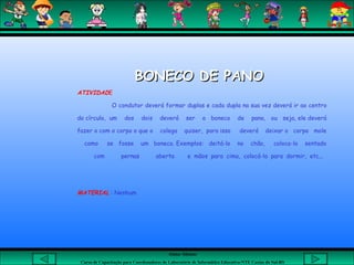 Aluna: Silsiane
Curso de Capacitação para Coordenadores de Laboratório de Informática Educativa-NTE Caxias do Sul-RS
BONECO DE PANOBONECO DE PANO
ATIVIDADE
O condutor deverá formar duplas e cada dupla na sua vez deverá ir ao centro
do círculo, um dos dois deverá ser o boneco de pano, ou seja, ele deverá
fazer o com o corpo o que o colega quiser, para isso deverá deixar o corpo mole
como se fosse um boneco. Exemplos: deitá-lo no chão, coloca-lo sentado
com pernas aberta e mãos para cima, colocá-lo para dormir, etc...
MATERIAL : Nenhum
 
 
 
 
 
 
 
