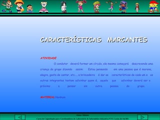Aluna: Silsiane
Curso de Capacitação para Coordenadores de Laboratório de Informática Educativa-NTE Caxias do Sul-RS
CARACTERÍSTICAS MARCANTESCARACTERÍSTICAS MARCANTES
ATIVIDADE
O condutor deverá formar um círculo, ele mesmo começará descrevendo uma
criança do grupo dizendo assim: Estou pensando em uma pessoa que é morena,
alegre, gosta de cantar, etc..., a brincadeira é dar as características de cada um e os
outros integrantes tentam adivinhar quem é, aquele que adivinhar deverá ser o
próximo a pensar em outra pessoa do grupo.
MATERIAL:Nenhum
 