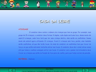 Aluna: Silsiane
Curso de Capacitação para Coordenadores de Laboratório de Informática Educativa-NTE Caxias do Sul-RS
CASA DA LEBRECASA DA LEBRE
ATIVIDADE
O condutor deve contar o número de crianças que tem no grupo. Por exemplo, num
grupo de 15 crianças, o condutor deve formar 4 duplas, cada dupla será uma toca, desse modo ele
usará 8 crianças, cada toca terá que ter uma criança dentro, elas serão os coelhinhos. Desse
modo ele estará agora utilizando 12 crianças, ficará 3 crianças sem toca, porém, elas também
serão coelhinhos, só que não terão tocas. Ao sinal do condutor os coelhinhos tem que trocar de
toca e os que estão sobrando tentarão entrar nas tocas. O condutor deve dar o sinal várias vezes
até que todos o coelhos consigam entrar nas tocas. O condutor com o passar da brincadeira deve
trocar as crianças que estão na função de toca para de coelho, para que todas variem de posição.
MATERIAL : Nenhum
 