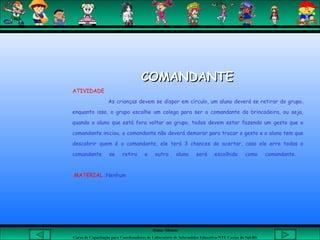 Aluna: Silsiane
Curso de Capacitação para Coordenadores de Laboratório de Informática Educativa-NTE Caxias do Sul-RS
COMANDANTECOMANDANTE
ATIVIDADE
As crianças devem se dispor em círculo, um aluno deverá se retirar do grupo,
enquanto isso, o grupo escolhe um colega para ser o comandante da brincadeira, ou seja,
quando o aluno que está fora voltar ao grupo, todos devem estar fazendo um gesto que o
comandante iniciou, o comandante não deverá demorar para trocar o gesto e o aluno tem que
descobrir quem é o comandante, ele terá 3 chances de acertar, caso ele erre todas o
comandante se retira e outro aluno será escolhido como comandante.
MATERIAL :Nenhum
 
 