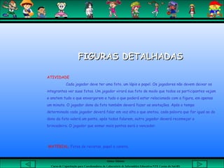 Aluna: Silsiane
Curso de Capacitação para Coordenadores de Laboratório de Informática Educativa-NTE Caxias do Sul-RS
FIGURAS DETALHADASFIGURAS DETALHADAS
ATIVIDADE
Cada jogador deve ter uma foto, um lápis e papel. Os jogadores não devem deixar os
integrantes ver suas fotos. Um jogador virará sua foto de modo que todos os participantes vejam
e anotem tudo o que enxergarem e tudo o que poderá estar relacionado com a figura, em apenas
um minuto. O jogador dono da foto também deverá fazer as anotações. Após o tempo
determinado cada jogador deverá falar em voz alta o que anotou, cada palavra que for igual ao do
dono da foto valerá um ponto, após todos falarem, outro jogador deverá recomeçar a
brincadeira. O jogador que somar mais pontos será o vencedor.
MATERIAL; Fotos de revistas, papel e caneta.
 