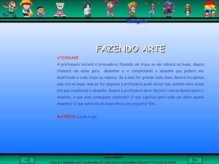 Aluna: Silsiane
Curso de Capacitação para Coordenadores de Laboratório de Informática Educativa-NTE Caxias do Sul-RS
Thaigabe
FAZENDO ARTEFAZENDO ARTE
ATIVIDADE
A professora iniciará a brincadeira fazendo um traço ou um rabisco na lousa, depois
chamará um aluno para desenhar e ir completando o desenho que poderá ser
modificado a cada traço ou rabisco. Se a sala for grande cada aluno deverá ira apenas
uma vez na lousa, mas se for pequena a professora pode deixar que venham mais vezes
até que completem o desenho. Depois a professora deve discutir com os alunos sobre o
desenho, o que eles conseguem observar? O que significa para cada um deles aquele
desenho? O que acharam da experiência em conjunto? Etc...
MATERIAL:Lousa e giz
 