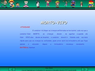 Aluna: Silsiane
Curso de Capacitação para Coordenadores de Laboratório de Informática Educativa-NTE Caxias do Sul-RS
MORTO-VIVOMORTO-VIVO
ATIVIDADE
O condutor irá dispor as crianças enfileiradas na horizontal, cada vez que o
condutor falar MORTO, as crianças devem se agachar e quando ele
falar VIVO eles devem se levantar, o condutor deverá ir falando cada vez mais
rápido para que as crianças se confundam, quem errar sairá da brincadeira até que fique
apenas o vencedor, depois a brincadeira recomeça novamente.
MATERIAL:Nenhum
 
 
 