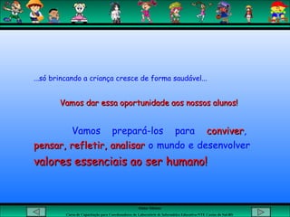 Aluna: Silsiane
Curso de Capacitação para Coordenadores de Laboratório de Informática Educativa-NTE Caxias do Sul-RS
...só brincando a criança cresce de forma saudável...
Vamos dar essa oportunidade aos nossos alunos!Vamos dar essa oportunidade aos nossos alunos!
Vamos prepará-los para conviverconviver,
pensar, refletir, analisarpensar, refletir, analisar o mundo e desenvolver
valores essenciais ao ser humano!valores essenciais ao ser humano!
 