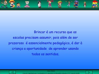 Aluna: Silsiane
Curso de Capacitação para Coordenadores de Laboratório de Informática Educativa-NTE Caxias do Sul-RS
Brincar é um recurso que as
escolas precisam assumir, pois além de ser
prazeroso é essencialmente pedagógico, é dar à
criança a oportunidade de aprender usando
todos os sentidos.
 