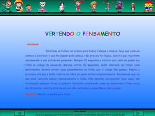 Aluna: Silsiane
Curso de Capacitação para Coordenadores de Laboratório de Informática Educativa-NTE Caxias do Sul-RS
 Atividade
Distribua as folhas em branco para todos. Coloque a música. Peça que cada um
comece a escrever o que lhe passar pela cabeça. Não precisa ter lógica. Solicite que registrem
exatamente o que estiverem pensando. Marque 30 segundos e solicite que cada um passe sua
folha ao colega da esquerda. Marque outros 30 segundos; neste intervalo de tempo cada
participante deverá verter seus pensamentos na folha que o colega lhe passou. Repita o
processo até que a folha retorne às mãos de quem estava originariamente. Recomende que, ao
seu sinal, deverão passar imediatamente a folha. Não deverão acrescentar mais nada, não
terminarão qualquer frase ou palavra. Deixarão exatamente como se encontrava. Findo cerca
de 10 minutos, solicite leituras em voz alta, verbalize a experiência com o grupo.
Material: Música e papéis para todos.
VERTENDO O PENSAMENTO
 