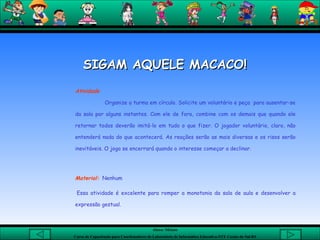 Atividade   Organize a turma em círculo. Solicite um voluntário e peça  para ausentar-se da sala por alguns instantes. Com ele de fora, combine com os demais que quando ele retornar todos deverão imitá-lo em tudo o que fizer. O jogador voluntário, claro, não entenderá nada do que acontecerá. As reações serão as mais diversas e os risos serão inevitáveis. O jogo se encerrará quando o interesse começar a declinar.    Material:   Nenhum    Essa atividade é excelente para romper a monotonia da sala de aula e desenvolver a expressão gestual. SIGAM AQUELE MACACO! 
