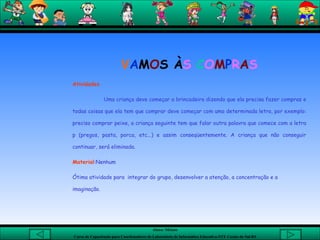 V A M O S À S  C O M P R A S Atividades Uma criança deve começar a brincadeira dizendo que ela precisa fazer compras e todas coisas que ela tem que comprar deve começar com uma determinada letra, por exemplo: preciso comprar peixe, a criança seguinte tem que falar outra palavra que comece com a letra p (pregos, pasta, porca, etc...) e assim conseqüentemente. A criança que não conseguir continuar, será eliminada.  Material :Nenhum  Ótima atividade para  integrar do grupo, desenvolver a atenção, a concentração e a imaginação. 