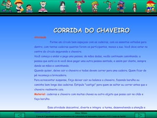 CORRIDA DO CHAVEIRO Atividade Forme um círculo bem espaçoso com as cadeiras, com os assentos voltados para dentro, com tantas cadeiras quantos forem os participantes, menos a sua. Você deve estar no centro do círculo segurando o chaveiro. Você começa a andar e pega uma pessoa; de mãos dadas, vocês continuam caminhando; a pessoa que está co m você deve pegar uma outra pessoa sentada, e assim por diante, sempre dando as mãos e caminhando.  Quando quiser, deixe cair o chaveiro e todos devem correr para uma cadeira. Quem ficar de pé recomeça a brincadeira. Para acrescentar suspense, finja deixar cair ou balance o chaveiro, fazendo barulho ou caminhe bem longe das cadeiras. Estipule "castigo" para quem se soltar ou correr antes que o chaveiro realmente caia.  Material:   cadeiras e chaveiro com muitas chaves ou outro objeto que possa cair no chão e faça barulho.  Essa atividade descontrai, diverte e integra  a turma, desenvolvendo a atenção e concentração.        