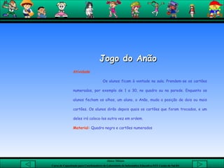 Jogo do Anão Atividade Os alunos ficam à vontade na sala. Prendem-se os cartões numerados, por exemplo de 1 a 30, no quadro ou na parede. Enquanto os alunos fecham os olhos, um aluno, o Anão, muda a posição de dois ou mais cartões. Os alunos dirão depois quais os cartões que foram trocados, e um deles irá coloca-los outra vez em ordem.  Material:  Quadro negro e cartões numerados 