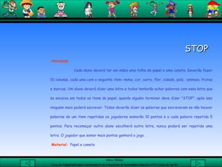 STOP    Atividade Cada aluno deverá ter em mãos uma folha de papel e uma caneta. Deverão fazer 10 colunas, cada uma com o seguinte item: nome, cor, carro, flor, cidade, país,  animais, frutas e marcas. Um aluno deverá dizer uma letra e todos tentarão achar palavras com essa letra que se encaixe em todos os itens do papel, quando alguém terminar deve dizer "STOP", após isso ninguém mais poderá escrever. Todos deverão dizer as palavras que escreveram se não houver palavras de um item repetidas os jogadores somarão 10 pontos e a cada palavra repetida 5 pontos. Para recomeçar outro aluno escolherá outra letra, nunca poderá ser repetida uma letra. O jogador que somar mais pontos ganhará o jogo.  Material:   Papel e caneta  