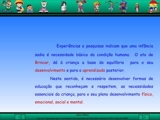Experiências e pesquisas indicam que uma infância sadia é necessidade básica da condição humana.  O ato de  Brincar,  dá à criança a base do equilíbrio  para o seu  desenvolvimento  e para o  aprendizado  posterior. Neste sentido, é necessário desenvolver formas de educação que reconheçam e respeitem, as necessidades essenciais da criança, para o seu pleno desenvolvimento  físico, emocional, social e mental . 