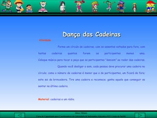 Dança das Cadeiras   Atividade Forme um círculo de cadeiras, com os assentos voltados para fora, com tantas cadeiras quantos forem os participantes menos uma. Coloque música para tocar e peça que os participantes "dancem" ao redor das cadeiras.   Quando você desligar o som, cada pessoa deve procurar uma cadeira no círculo; como o número de cadeiras é menor que o de participantes, um ficará de fora; este sai da brincadeira. Tire uma cadeira e recomece; ganha aquele que conseguir se sentar na última cadeira.    Material : cadeiras e um rádio. 