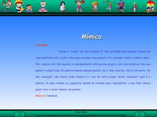 Mímica  Atividade Divida a  turma  em dois grupos. O time sorteado pra começar manda um representante até o outro time para receber uma palavra. Por exemplo: susto, cadeira, amor, flor, alegria, etc. Em seguida, o representante volta ao seu grupo e, em cinco minutos, tem que passar o significado da palavra usando apenas gestos. Se o time acertar, marca um ponto. Se não conseguir, não marca nada. Depois é a vez do outro grupo tentar descobrir qual é a palavra. A cada rodada, os jogadores devem se revezar para representar o seu time. Vence quem tiver o maior número de pontos.  Material : Nenhum.   