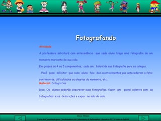 Fotografando Atividade  A professora solicitará com antecedência  que cada aluno traga uma fotografia de um momento marcante de sua vida.  Em grupos de 4 ou 5 componentes,  cada um  falará de sua fotografia para os colegas.  Você  pode  solicitar  que cada  aluno  fale  dos acontecimentos que antecederam a foto: sentimentos, dificuldades ou alegrias do momento, etc. Material : Fotografias  Dica: Os  alunos poderão descrever suas fotografias, fazer  um  painel coletivo com  as fotografias  e as  descrições e expor  na sala de aula. 