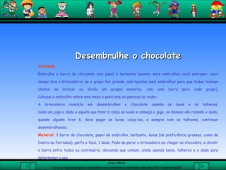 Desembrulhe o chocolate Atividade  Embrulhe a barra de chocolate com papel e barbante (quanto mais embrulhos você sobrepor, mais tempo leva a brincadeira; se o grupo for grande, sobreponha mais embrulhos para que todos tenham chance de brincar ou divida em grupos menores, com uma barra para cada grupo). Coloque o embrulho sobre uma mesa e posicione as pessoas ao redor.  A brincadeira consiste em desembrulhar o chocolate usando as luvas e os talheres. Cada um joga o dado e aquele que tirar 6 calça as luvas e começa o jogo, os demais vão rolando o dado; quando alguém tirar 6, deve pegar as luvas, calça-las, e sempre com os talheres, continuar desembrulhando.  Material:  1 barra de chocolate, papel de embrulho, barbante, luvas (de preferência grossas, como de lixeiro ou forradas), garfo e faca, 1 dado. Pode-se parar a brincadeira ao chegar ao chocolate, e dividir a barra entre todos ou continuá-la, deixando que comam, ainda usando luvas, talheres e o dado para determinar a vez.  