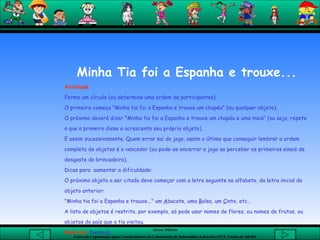 Minha Tia foi a Espanha e trouxe... Atividade Forme um círculo (ou determine uma ordem de participantes). O primeiro começa "Minha tia foi a Espanha e trouxe um chapéu" (ou qualquer objeto). O próximo deverá dizer "Minha tia foi a Espanha e trouxe um chapéu e uma meia" (ou seja, repete o que o primeiro disse e acrescenta seu próprio objeto). E assim sucessivamente. Quem errar sai do jogo, assim o último que conseguir lembrar a ordem completa de objetos é o vencedor (ou pode-se encerrar o jogo ao perceber os primeiros sinais de desgaste da brincadeira).  Dicas para  aumentar a dificuldade: O próximo objeto a ser citado deve começar com a letra seguinte no alfabeto, da letra inicial do objeto anterior: "Minha tia foi a Espanha e trouxe..." um  A bacate, uma  B olsa, um  C into, etc...  A lista de objetos é restrita, por exemplo, só pode usar nomes de flores, ou nomes de frutas, ou objetos do país que a tia visitou.  Material:  Nenhum       