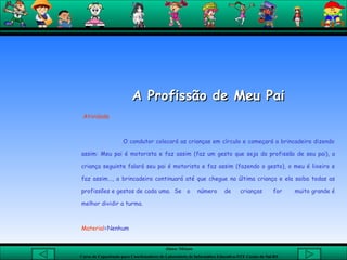 A Profissão de Meu Pai Atividade   O condutor colocará as crianças em círculo e começará a brincadeira dizendo assim: Meu pai é motorista e faz assim (faz um gesto que seja da profissão de seu pai), a criança seguinte falará seu pai é motorista e faz assim (fazendo o gesto), o meu é lixeiro e faz assim..., a brincadeira continuará até que chegue na última criança e ela saiba todas as profissões e gestos de cada uma.  Se  o  número  de  crianças  for  muito grande é melhor dividir a turma.  Material =Nenhum  