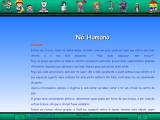 Nó Humano Atividade Forme um círculo, todos de mãos dadas. Oriente cada um para observar bem que está a seu lado direito e a seu lado esquerdo - "Não pode esquecer, nem trocar!". Peça ao grupo que solte as mãos e caminhe livremente pela sala, procurando cumprimentar pessoas diferentes daquelas que estavam a seu lado. Depois peça que parem onde estão.  Peça que cada um procure, sem sair do lugar, dar a mão novamente a quem estava à sua direita e à sua esquerda (quanto mais confusa for esta parte melhor). No final, você deve ter um amontoado de gente.  Agora a brincadeira começa: o objetivo é, sem soltar as mãos, voltar a ter um círculo no centro da sala.  O grupo deve conversando entre si, determinar quem passa por baixo de que braços, e por cima de outros braços, até que o círculo fique completo.  Podem se formar vários grupos, e fazê-los competir entre si (quem termina mais rápido, quem termina certo, etc). Material:N enhum.   