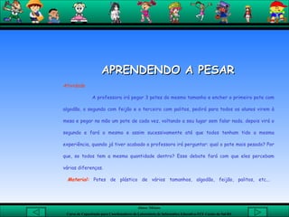   APRENDENDO A PESAR   Atividade A professora irá pegar 3 potes do mesmo tamanho e encher o primeiro pote com algodão, o segundo com feijão e o terceiro com palitos, pedirá para todos os alunos virem à mesa e pegar na mão um pote de cada vez, voltando a seu lugar sem falar nada, depois virá o segundo e fará o mesmo e assim sucessivamente até que todos tenham tido a mesma experiência, quando já tiver acabado a professora irá perguntar: qual o pote mais pesado? Por que, se todos tem a mesma quantidade dentro? Esse debate fará com que eles percebam várias diferenças. Material:  Potes de plástico de vários tamanhos, algodão, feijão, palitos, etc...  