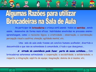 Algumas Razões para utilizar  Brincadeiras na Sala de Aula Ao participar de  brincadeiras  a criança está usando  todos os  sentidos  , sendo assim,  desenvolve de forma mais eficaz  habilidades envolvidas no processo ensino-aprendizagem, como:  o raciocino lógico; a criatividade ; observação, a coordenação; percepção visual e auditiva; atenção; agilidade mental, etc. Uma  sala de aula onde tivesse um convívio humano acolhedor, divertido e descontraído e que isso se estendesse à comunidade, é tudo o que desejamos... A  virtude da convivência pode fazer  parte do nosso cotidiano...  Com brincadeiras estaremos estimulando:   a cooperação; a sociabilidade; a solidariedade; o respeito; a integração; espírito de equipe; imaginação; domino de si mesmo; etc. 