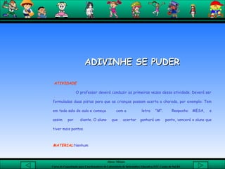 ADIVINHE SE PUDER   ATIVIDADE   O professor deverá conduzir as primeiras vezes dessa atividade. Deverá ser formuladas duas pistas para que as crianças possam acerta a charada, por exemplo: Tem em toda sala de aula e começa  com a  letra  "M".  Resposta:  MESA,  e assim  por  diante. O aluno  que  acertar  ganhará um  ponto, vencerá o aluno que tiver mais pontos.  MATERIAL :Nenhum   