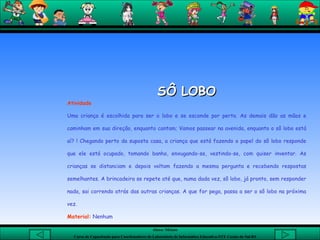 SÔ LOBO Atividade Uma criança é escolhida para ser o lobo e se esconde por perto. As demais dão as mãos e caminham em sua direção, enquanto cantam; Vamos passear na avenida, enquanto o sô lobo está aí? ! Chegando perto da suposta casa, a criança que está fazendo o papel do sô lobo responde que ele está ocupado, tomando banho, enxugando-se, vestindo-se, com quiser inventar. As crianças se distanciam e depois voltam fazendo a mesma pergunta e recebendo respostas semelhantes. A brincadeira se repete até que, numa dada vez, sô lobo, já pronto, sem responder nada, sai correndo atrás das outras crianças. A que for pega, passa a ser o sô lobo na próxima vez. Material:  Nenhum 