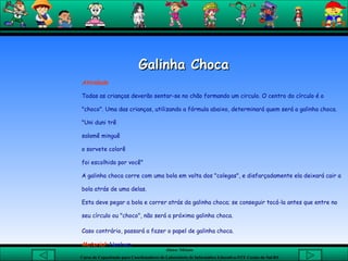 Galinha Choca  Atividade  Todas as crianças deverão sentar-se no chão formando um circulo. O centro do círculo é o "choco". Uma das crianças, utilizando a fórmula abaixo, determinará quem será a galinha choca.  "Uni duni trê salamê minguê o sorvete colorê foi escolhido por você" A galinha choca corre com uma bola em volta dos "colegas", e disfarçadamente ela deixará cair a bola atrás de uma delas. Esta deve pegar a bola e correr atrás da galinha choca; se conseguir tocá-la antes que entre no seu círculo ou "choco", não será a próxima galinha choca. Caso contrário, passará a fazer o papel de galinha choca.   Material:   Nenhum 