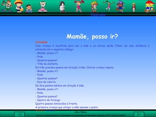 Thaigabe   Mamãe, posso ir? Atividade Uma criança é escolhida para ser a mãe e as outras serão filhos. De uma distância é estabelecido o seguinte diálogo: - Mamãe, posso ir? - Pode - Quantos passos? - Três de elefante. Dá três grandes passos em direção à mãe. Outras criança repete. - Mamãe, posso ir? - Pode. - Quantos passos? - Dois de cabrito. Dá dois passos médios em direção à mãe. - Mamãe, posso ir? - Pode. - Quantos passos? - Quatro de formiga. Quatro passos diminuídos à frente. A primeira criança que atingir a mãe assume o posto.   Material :  Nenhum 
