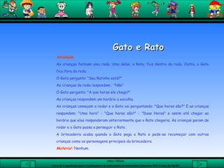 Gato e Rato Atividade As crianças formam uma roda. Uma delas, o Rato, fica dentro da roda. Outra, o Gato fica fora da roda.  O Gato pergunta: "Seu Ratinho está?"  As crianças da roda respondem : "Não"  O Gato pergunta: "A que horas ele chega?"  As crianças respondem um horário a escolha.  As crianças começam a rodar e o Gato vai perguntando: "Que horas são?" E as crianças respondem: "Uma hora" - "Que horas são?" - "Duas Horas" e assim até chegar ao horário que elas responderam anteriormente que o Rato chegaria. As crianças param de rodar e o Gato passa a perseguir o Rato.  A brincadeira acaba quando o Gato pega o Rato e pode-se recomeçar com outras crianças como os personagens principais da brincadeira.  Material:  Nenhum. 