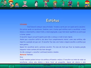 Thaigabe Estátua Atividade Você deverá começar essa atividade  tirando a sorte pra ver quem será o escultor. Os outros serão as esculturas. Combine com a turma qual estátua será a escolhida: a mais maluca, a mais bonita, a mais triste, a mais engraçada, a que tem maior equilíbrio ou outra que a turma  quiser.  O escultor segura um participante pela mão e começa a rodá-lo bem rápido.  Assim que o escultor soltá-lo, ele deve ficar completamente imóvel, como uma estátua, não importa a posição em que cair. O escultor faz isso com todos e depois escolhe a estátua que mais gostou.  Quem for escolhido será o próximo escultor. Pra isso ele terá que ficar na mesma posição enquanto todos contam até dez bem devagar.  Se não conseguir, o escultor continuará sendo o mesmo.  Material :  Nenhum. Dica  Vocês também podem brincar de estátua utilizando a música. O escultor ao invés de rodar as esculturas, coloca uma música e deixa tocar um pouquinho, depois ele abaixa o som rapidamente e de uma só vez, até que ninguém mais ouça a música, e quando isso acontecer, as esculturas também devem parar, todas juntas, na posição escolhida.    