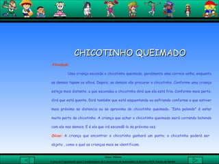   CHICOTINHO QUEIMADO  Atividade Uma criança esconde o chicotinho queimado, geralmente uma correia velha, enquanto as demais tapam os olhos. Depois, as demais vão procurar o chicotinho. Conforme uma criança esteja mais distante, a que escondeu o chicotinho dirá que ela está fria. Conforme mais perto, dirá que está quente. Dirá também que está esquentando ou esfriando conforme a que estiver mais próxima se distancia ou se aproxima do chicotinho queimado. “Esta pelando" é estar muito perto do chicotinho. A criança que achar o chicotinho queimado sairá correndo batendo com ele nas demais. E é ela que irá escondê-lo da próxima vez. Dicas:  A criança que encontrar o chicotinho ganhará um ponto; o chicotinho poderá ser  objeto , como o qual as crianças mais se identificam.   