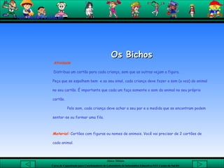 Os Bichos Atividade Distribua um cartão para cada criança, sem que as outras vejam a figura. Peça que se espalhem bem  e ao seu sinal, cada criança deve fazer o som (a voz) do animal no seu cartão. É importante que cada um faça somente o som do animal no seu próprio cartão. Pelo som, cada criança deve achar o seu par e a medida que se encontram podem sentar-se ou formar uma fila.  Material:  Cartões com figuras ou nomes de animais. Você vai precisar de 2 cartões de cada animal. Atividades Lúdicas 