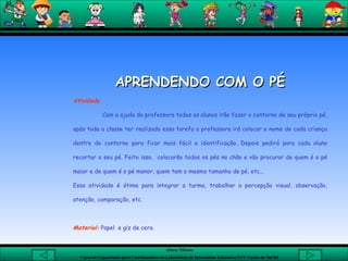 APRENDENDO COM O PÉ Atividade Com a ajuda da professora todos os alunos irão fazer o contorno de seu próprio pé, após toda a classe ter realizado essa tarefa a professora irá colocar o nome de cada criança dentro do contorno para ficar mais fácil a identificação. Depois pedirá para cada aluno recortar o seu pé. Feito isso,  colocarão todos os pés no chão e vão procurar de quem é o pé maior e de quem é o pé menor, quem tem o mesmo tamanho de pé, etc... Essa atividade é ótima para integrar a turma, trabalhar a percepção visual, observação, atenção, comparação, etc. Material:  Papel  e giz de cera.  