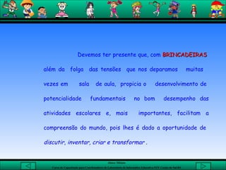Devemos ter presente que, com  BRINCADEIRAS   além da  folga  das tensões  que nos deparamos  muitas  vezes em  sala  de aula,  propicia o  desenvolvimento de  potencialidade  fundamentais  no bom  desempenho das atividades escolares e, mais  importantes, facilitam a compreensão do mundo, pois lhes é dado a oportunidade de  discutir, inventar, criar e transformar  . 