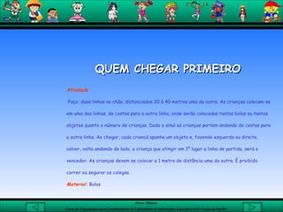 QUEM CHEGAR PRIMEIRO   Atividade Faça  duas linhas no chão, distanciadas 30 à 40 metros uma da outra. As crianças colocam-se em uma das linhas, de costas para a outra linha, onde serão colocadas tantas bolas ou tantos objetos quanto o número de crianças. Dado o sinal as crianças partem andando de costas para a outra linha. Ao chegar, cada criancá apanha um objeto e, fazendo esquerda ou direita, volver, volta andando de lado; a criança que atingir em 1º lugar a linha de partida, será o vencedor. As crianças devem se colocar a 1 metro de distância uma da outra. É proibido correr ou segurar os colegas.  Material:  Bolas 